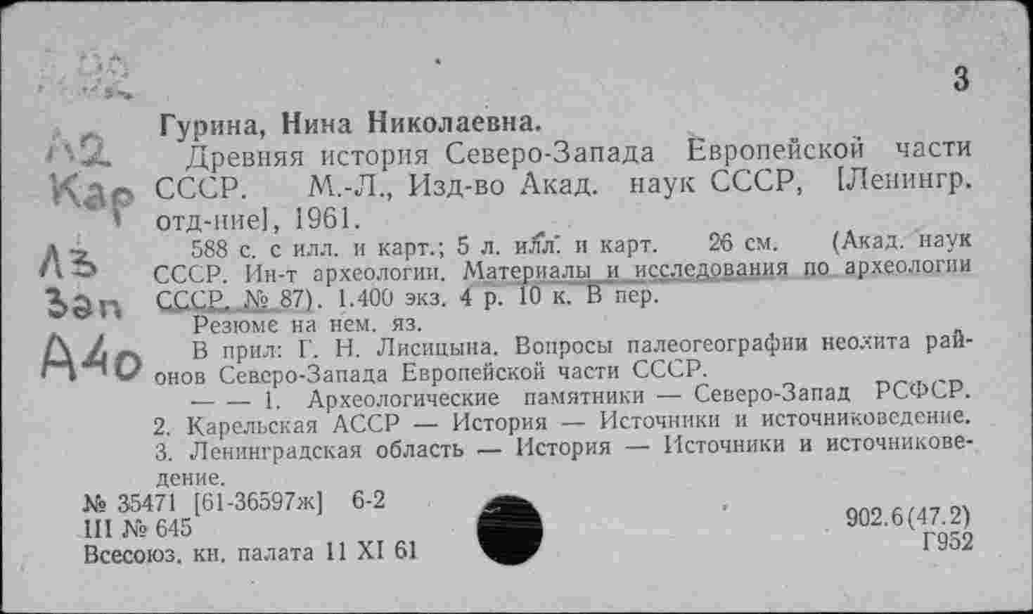 ﻿А 2.
Лъ ban
Д4о
Гурина, Нина Николаевна.
Древняя история Северо-Запада Европейской части СССР. М.-Л., Изд-во Акад, наук СССР, [Ленингр. отд-ние], 1961.
588 с. с илл. и карт.; 5 л. hJwiI и карт. 26 см. (Акад, наук СССР. Ин-т археологии. Материалы__и_иссдедрвания по. археологии СССЕ._№ ,87). 1.400 экз. 4 р. 10 к. В пер.
Резюме на нем. яз.
В прил: Г. Н. Лисицына. Вопросы палеогеографии неолита рай-онов Северо-Запада Европейской части СССР.
----і Археологические памятники — Северо-Запад РСФСР.
2.	Карельская АССР — История — Источники и источниковедение.
3.	Ленинградская область •— История — Источники и источникове
дение.
№ 35471 [61-36597ж] 6-2
III Ns 645
Всесоюз. кн. палата 11 XI 61
902.6(47.2)
Г952